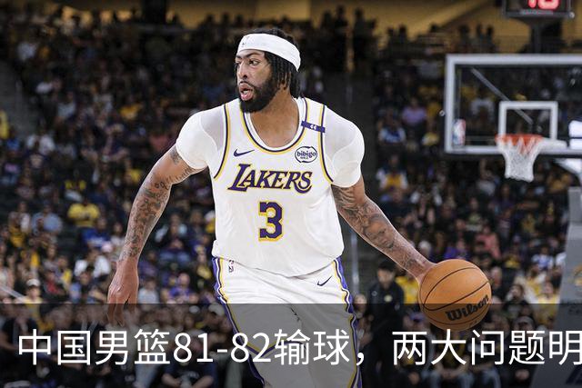 中国男篮81-82输球，两大问题明显，球员评分出炉：焦泊乔9.5分邹阳3.5分